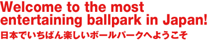 Welcome to the most entertaining ballpark in Japan!